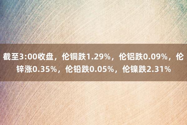 截至3:00收盘，伦铜跌1.29%，伦铝跌0.09%，伦锌涨0.35%，伦铅跌0.05%，伦镍跌2.31%